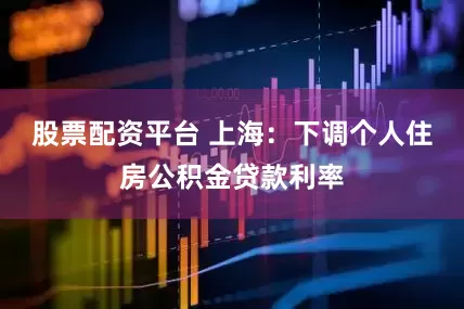 股票配资平台 上海：下调个人住房公积金贷款利率