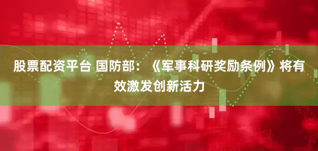股票配资平台 国防部：《军事科研奖励条例》将有效激发创新活力