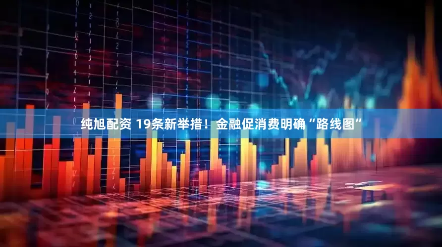 纯旭配资 19条新举措！金融促消费明确“路线图”