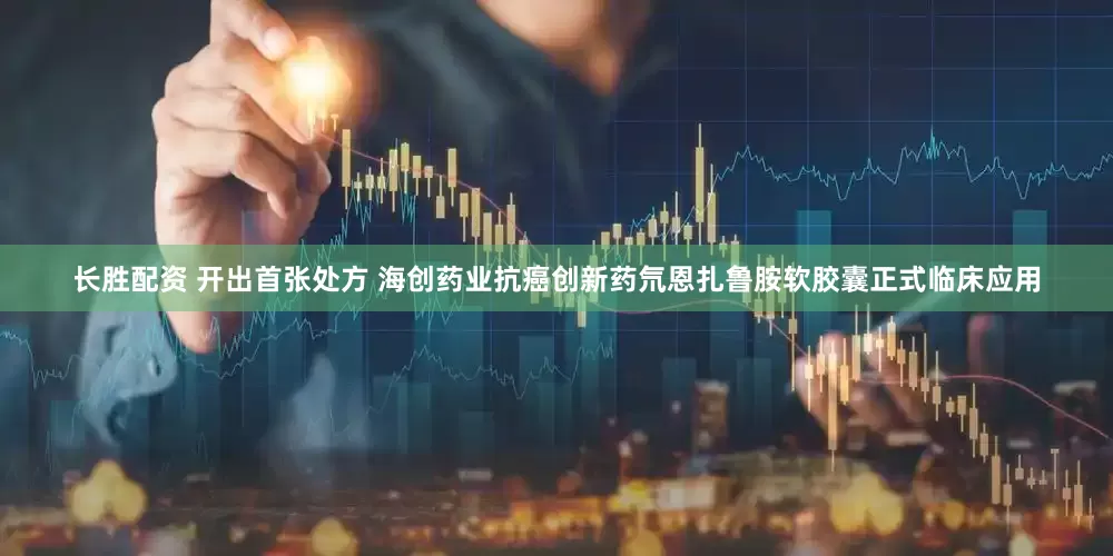 长胜配资 开出首张处方 海创药业抗癌创新药氘恩扎鲁胺软胶囊正式临床应用