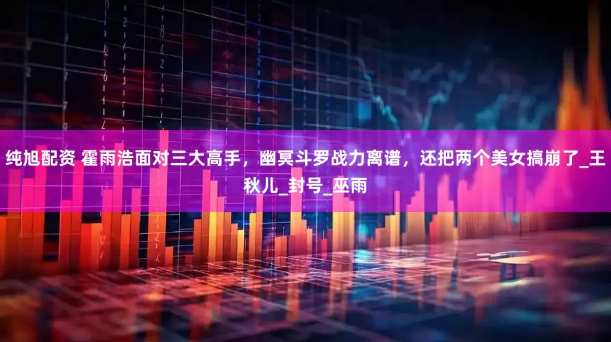 纯旭配资 霍雨浩面对三大高手，幽冥斗罗战力离谱，还把两个美女搞崩了_王秋儿_封号_巫雨