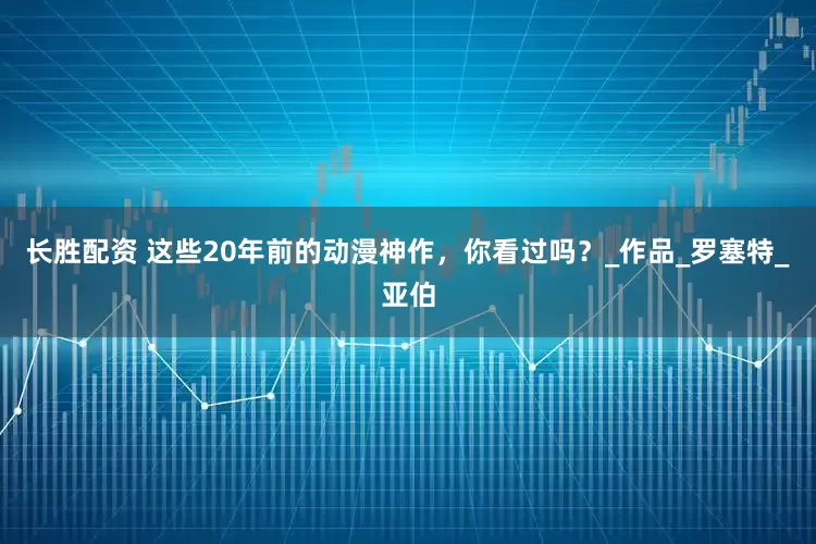 长胜配资 这些20年前的动漫神作，你看过吗？_作品_罗塞特_亚伯