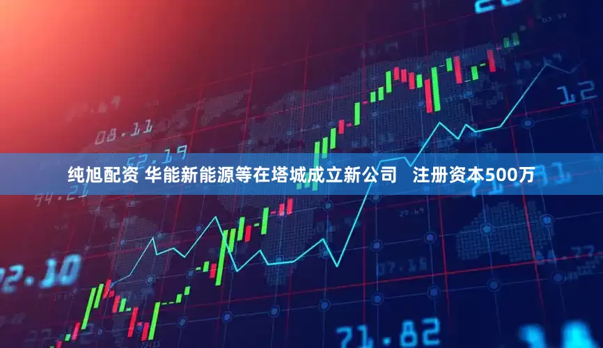 纯旭配资 华能新能源等在塔城成立新公司   注册资本500万