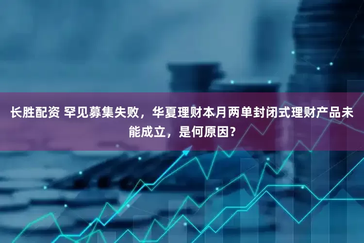 长胜配资 罕见募集失败，华夏理财本月两单封闭式理财产品未能成立，是何原因？
