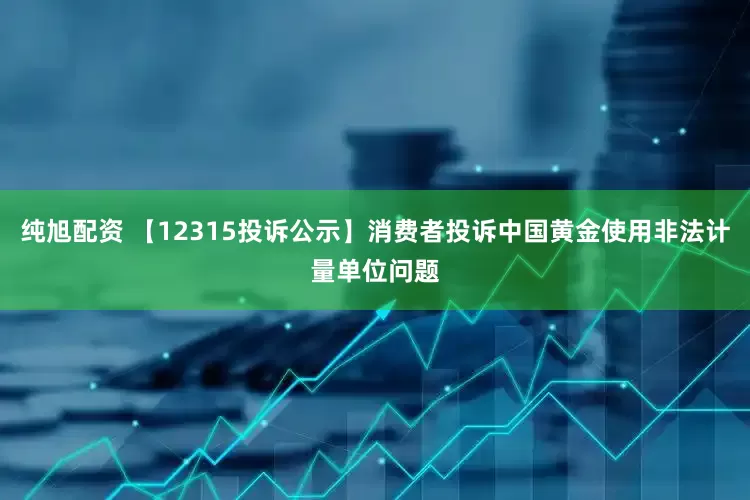 纯旭配资 【12315投诉公示】消费者投诉中国黄金使用非法计量单位问题