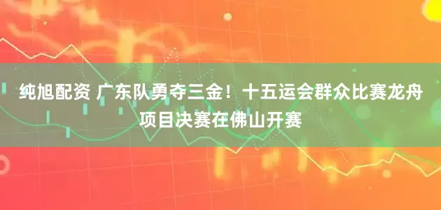 纯旭配资 广东队勇夺三金！十五运会群众比赛龙舟项目决赛在佛山开赛