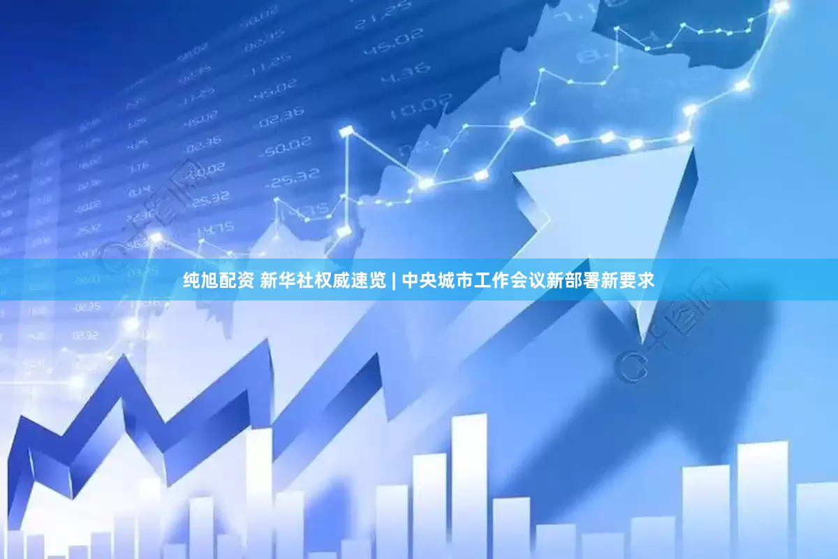 纯旭配资 新华社权威速览 | 中央城市工作会议新部署新要求