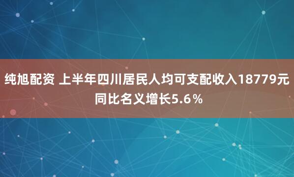 纯旭配资 上半年四川居民人均可支配收入18779元 同比名义增长5.6％