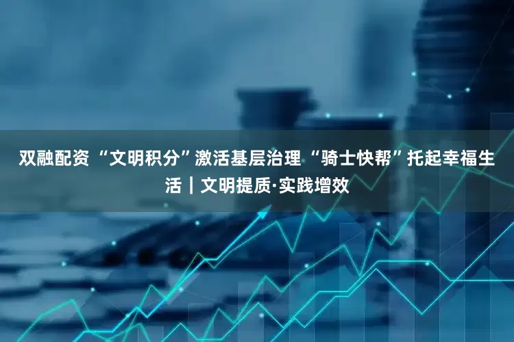 双融配资 “文明积分”激活基层治理 “骑士快帮”托起幸福生活｜文明提质·实践增效