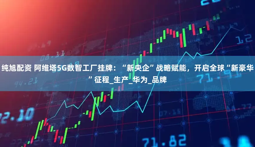 纯旭配资 阿维塔5G数智工厂挂牌：“新央企”战略赋能，开启全球“新豪华”征程_生产_华为_品牌