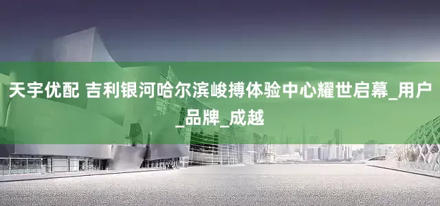天宇优配 吉利银河哈尔滨峻搏体验中心耀世启幕_用户_品牌_成越