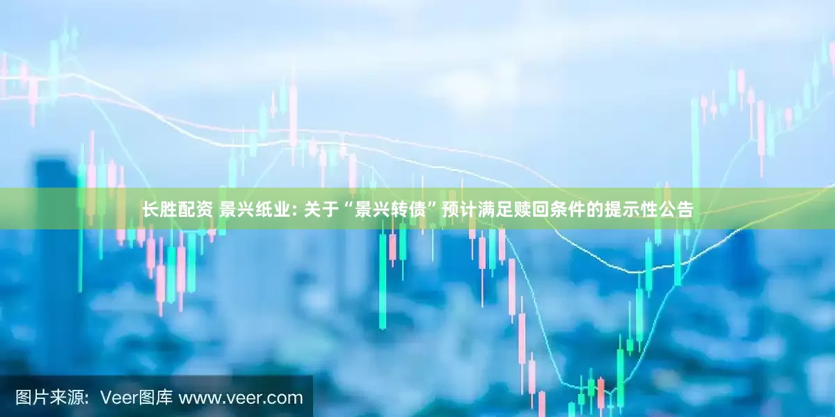 长胜配资 景兴纸业: 关于“景兴转债”预计满足赎回条件的提示性公告