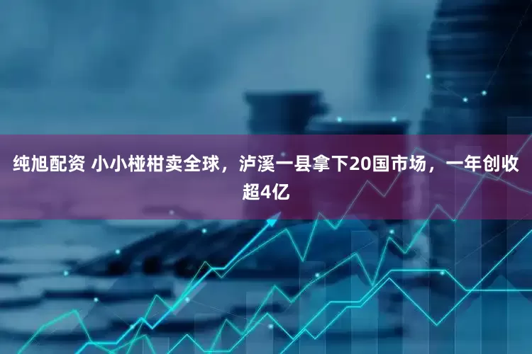 纯旭配资 小小椪柑卖全球，泸溪一县拿下20国市场，一年创收超4亿