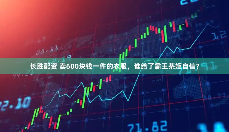 长胜配资 卖600块钱一件的衣服，谁给了霸王茶姬自信？